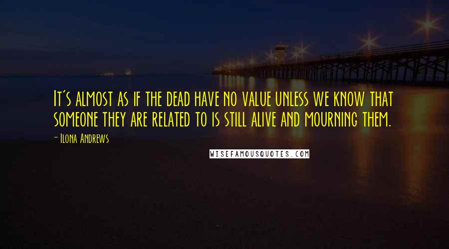 Ilona Andrews Quotes: It's almost as if the dead have no value unless we know that someone they are related to is still alive and mourning them.