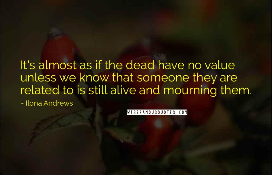 Ilona Andrews Quotes: It's almost as if the dead have no value unless we know that someone they are related to is still alive and mourning them.