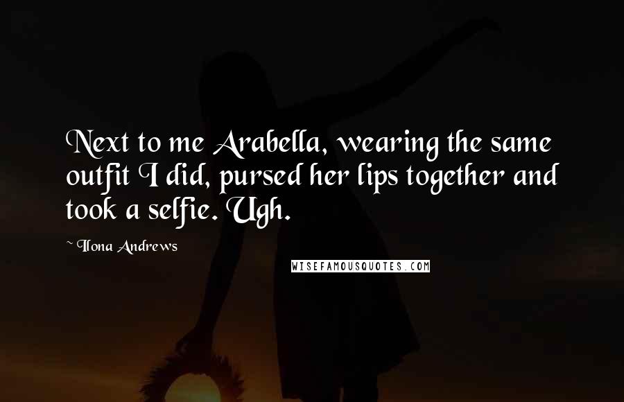 Ilona Andrews Quotes: Next to me Arabella, wearing the same outfit I did, pursed her lips together and took a selfie. Ugh.