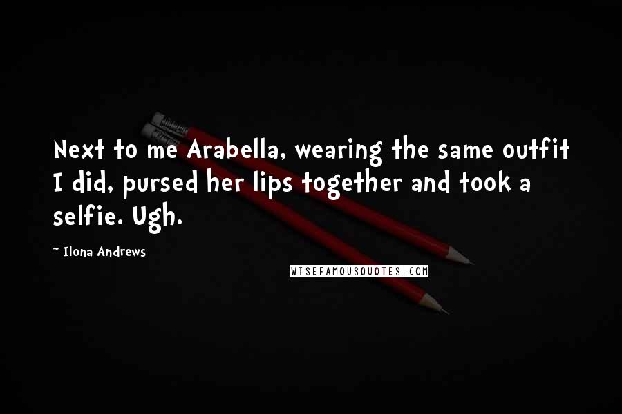 Ilona Andrews Quotes: Next to me Arabella, wearing the same outfit I did, pursed her lips together and took a selfie. Ugh.