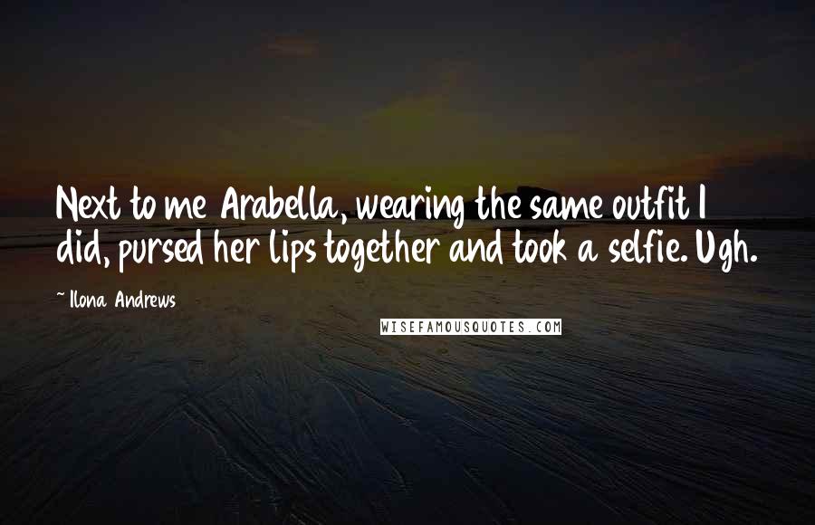 Ilona Andrews Quotes: Next to me Arabella, wearing the same outfit I did, pursed her lips together and took a selfie. Ugh.