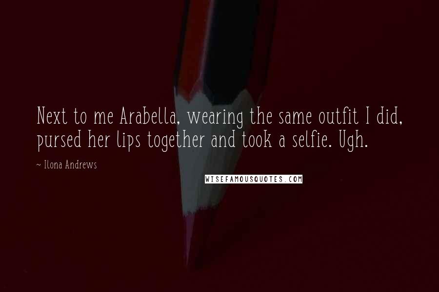 Ilona Andrews Quotes: Next to me Arabella, wearing the same outfit I did, pursed her lips together and took a selfie. Ugh.