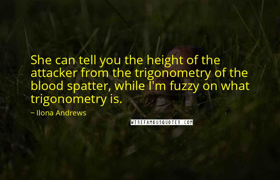 Ilona Andrews Quotes: She can tell you the height of the attacker from the trigonometry of the blood spatter, while I'm fuzzy on what trigonometry is.