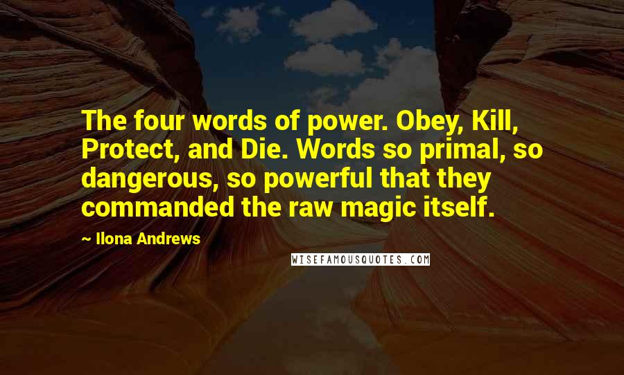 Ilona Andrews Quotes: The four words of power. Obey, Kill, Protect, and Die. Words so primal, so dangerous, so powerful that they commanded the raw magic itself.