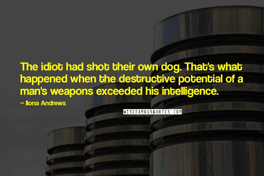 Ilona Andrews Quotes: The idiot had shot their own dog. That's what happened when the destructive potential of a man's weapons exceeded his intelligence.