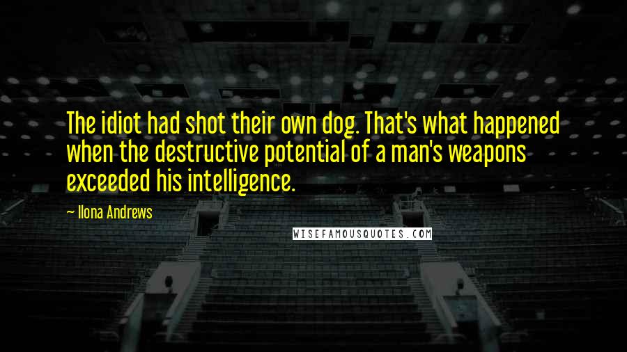 Ilona Andrews Quotes: The idiot had shot their own dog. That's what happened when the destructive potential of a man's weapons exceeded his intelligence.