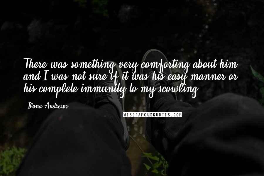 Ilona Andrews Quotes: There was something very comforting about him, and I was not sure if it was his easy manner or his complete immunity to my scowling.