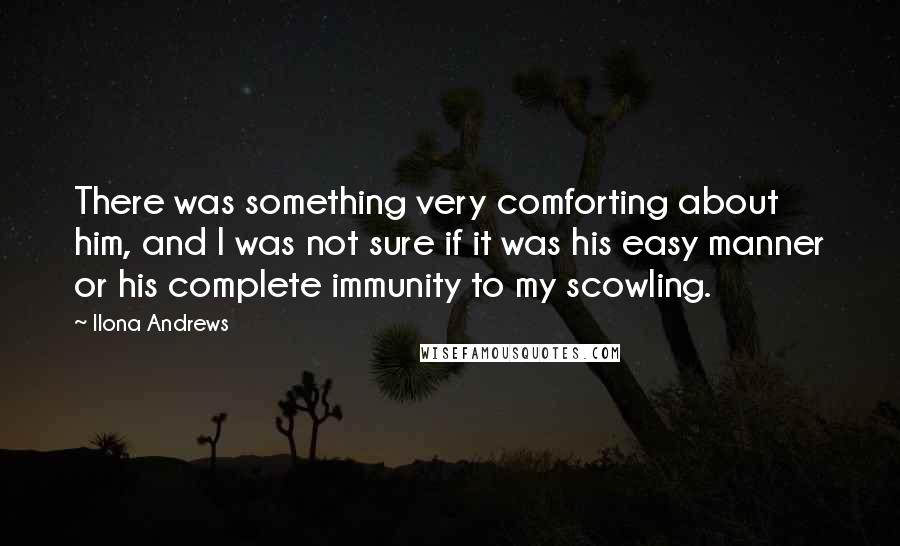 Ilona Andrews Quotes: There was something very comforting about him, and I was not sure if it was his easy manner or his complete immunity to my scowling.