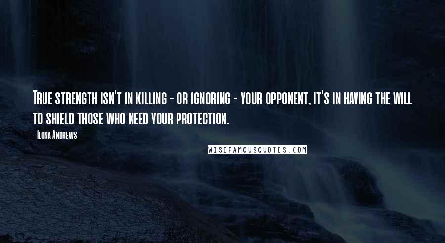 Ilona Andrews Quotes: True strength isn't in killing - or ignoring - your opponent, it's in having the will to shield those who need your protection.