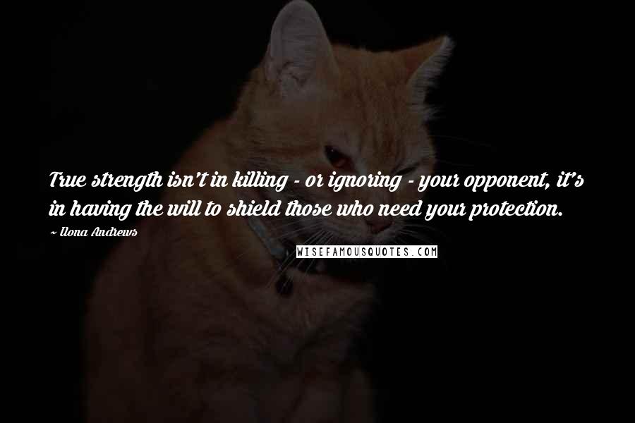 Ilona Andrews Quotes: True strength isn't in killing - or ignoring - your opponent, it's in having the will to shield those who need your protection.