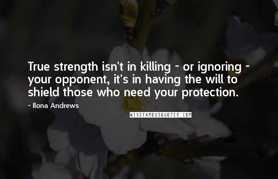 Ilona Andrews Quotes: True strength isn't in killing - or ignoring - your opponent, it's in having the will to shield those who need your protection.