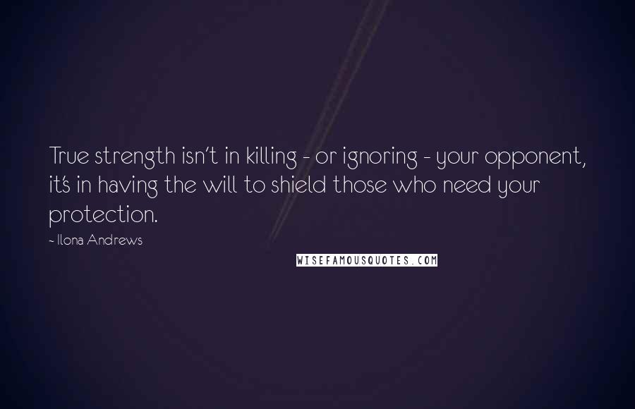 Ilona Andrews Quotes: True strength isn't in killing - or ignoring - your opponent, it's in having the will to shield those who need your protection.