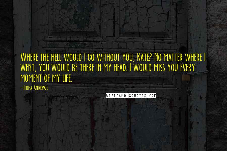Ilona Andrews Quotes: Where the hell would I go without you, Kate? No matter where I went, you would be there in my head. I would miss you every moment of my life.