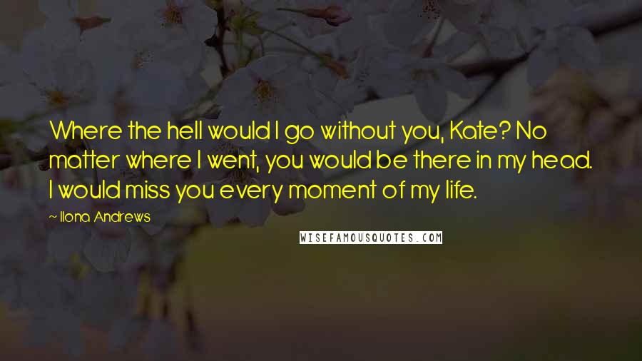 Ilona Andrews Quotes: Where the hell would I go without you, Kate? No matter where I went, you would be there in my head. I would miss you every moment of my life.