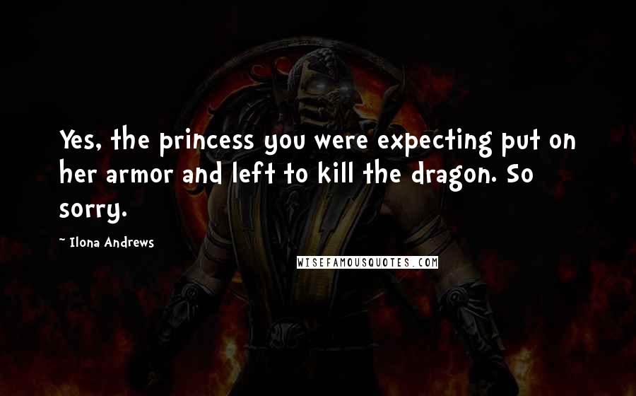 Ilona Andrews Quotes: Yes, the princess you were expecting put on her armor and left to kill the dragon. So sorry.