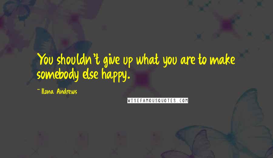Ilona Andrews Quotes: You shouldn't give up what you are to make somebody else happy.