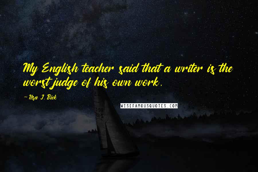 Ilsa J. Bick Quotes: My English teacher said that a writer is the worst judge of his own work.