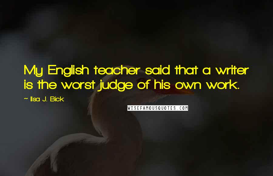 Ilsa J. Bick Quotes: My English teacher said that a writer is the worst judge of his own work.