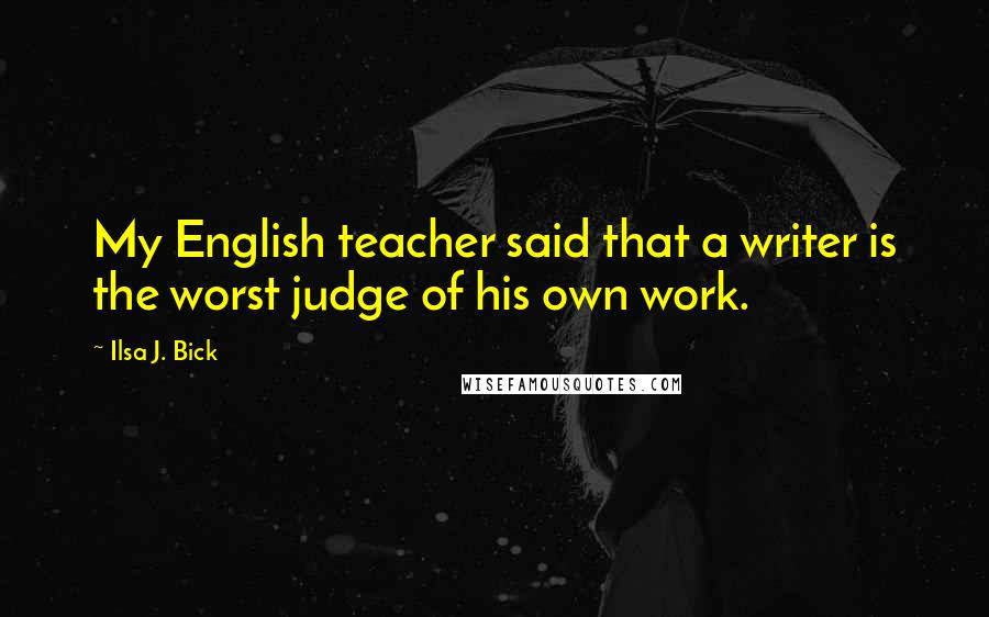 Ilsa J. Bick Quotes: My English teacher said that a writer is the worst judge of his own work.