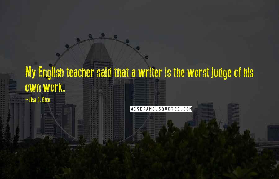 Ilsa J. Bick Quotes: My English teacher said that a writer is the worst judge of his own work.