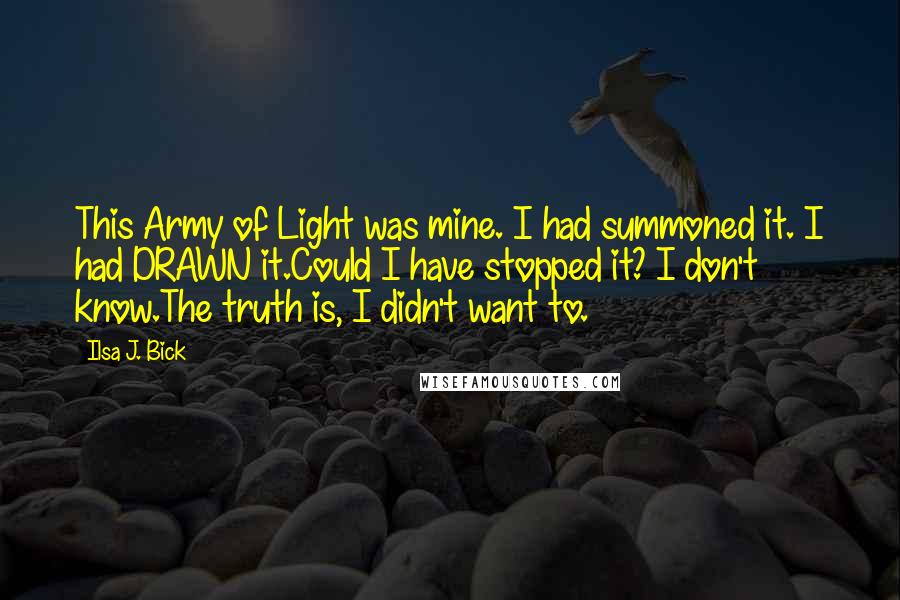 Ilsa J. Bick Quotes: This Army of Light was mine. I had summoned it. I had DRAWN it.Could I have stopped it? I don't know.The truth is, I didn't want to.
