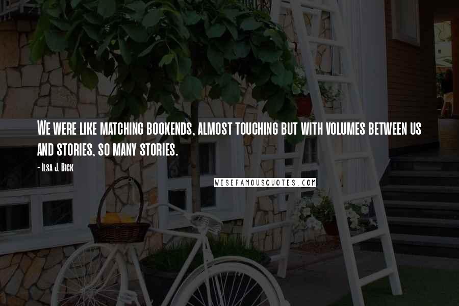 Ilsa J. Bick Quotes: We were like matching bookends, almost touching but with volumes between us and stories, so many stories.