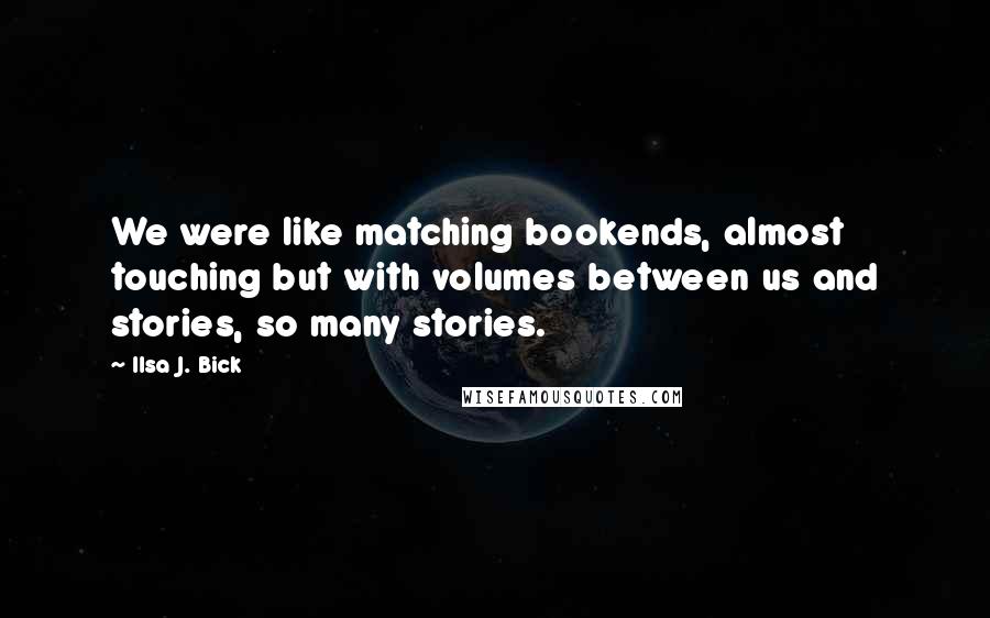 Ilsa J. Bick Quotes: We were like matching bookends, almost touching but with volumes between us and stories, so many stories.