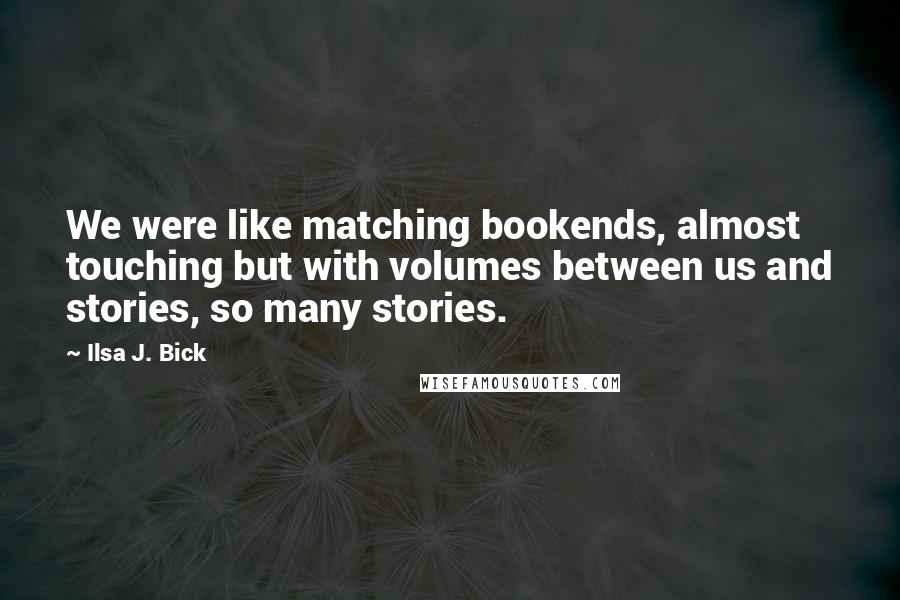 Ilsa J. Bick Quotes: We were like matching bookends, almost touching but with volumes between us and stories, so many stories.