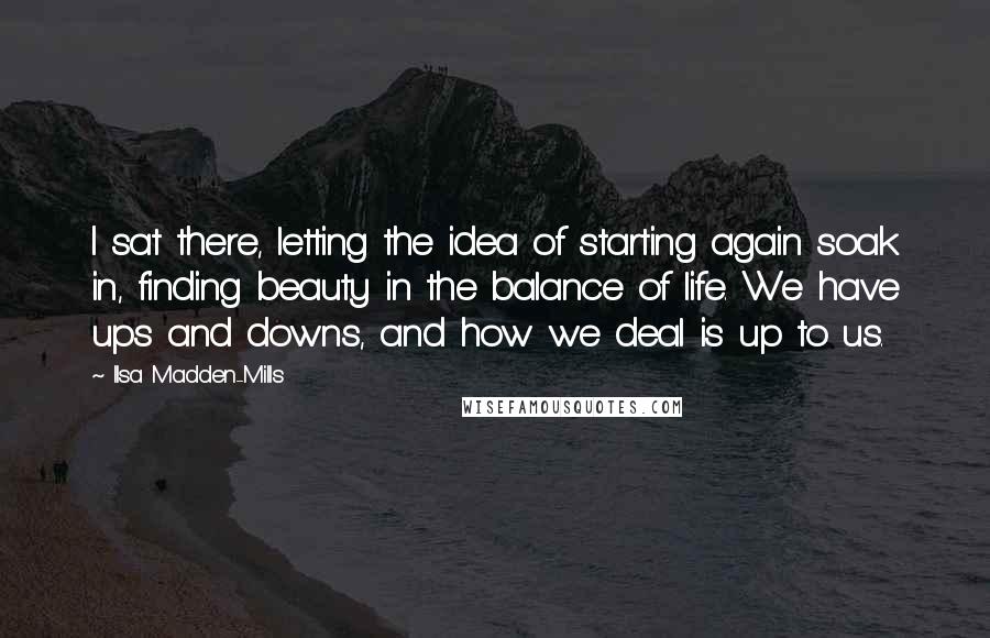 Ilsa Madden-Mills Quotes: I sat there, letting the idea of starting again soak in, finding beauty in the balance of life. We have ups and downs, and how we deal is up to us.