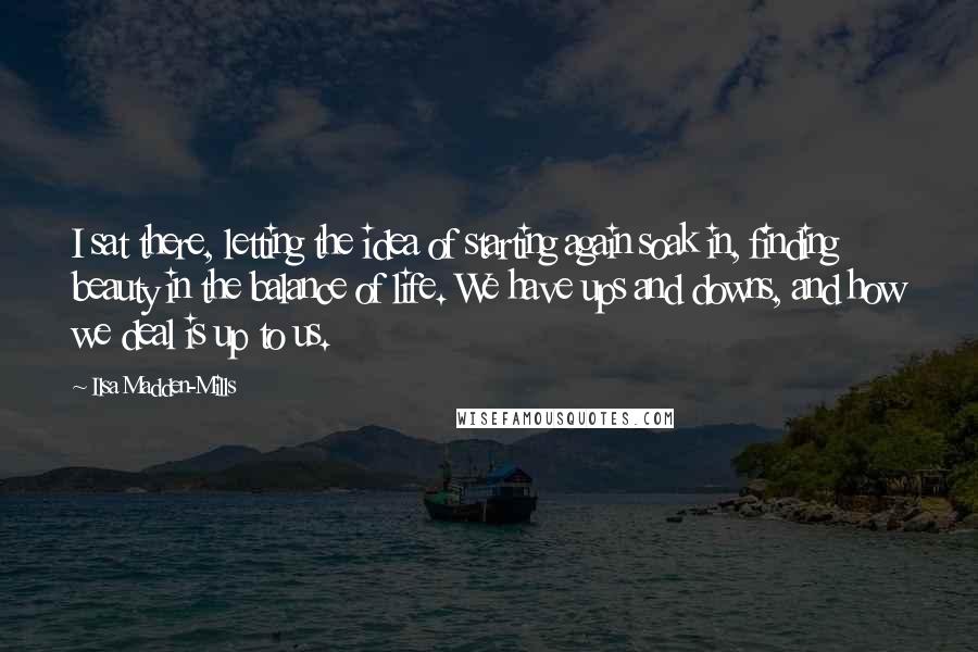 Ilsa Madden-Mills Quotes: I sat there, letting the idea of starting again soak in, finding beauty in the balance of life. We have ups and downs, and how we deal is up to us.