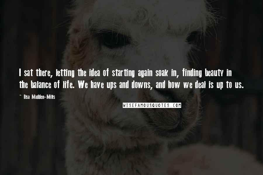 Ilsa Madden-Mills Quotes: I sat there, letting the idea of starting again soak in, finding beauty in the balance of life. We have ups and downs, and how we deal is up to us.