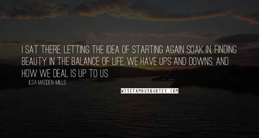 Ilsa Madden-Mills Quotes: I sat there, letting the idea of starting again soak in, finding beauty in the balance of life. We have ups and downs, and how we deal is up to us.