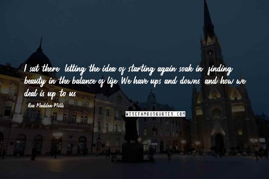 Ilsa Madden-Mills Quotes: I sat there, letting the idea of starting again soak in, finding beauty in the balance of life. We have ups and downs, and how we deal is up to us.