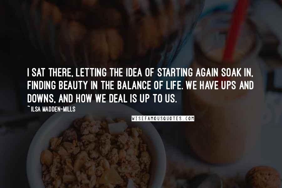 Ilsa Madden-Mills Quotes: I sat there, letting the idea of starting again soak in, finding beauty in the balance of life. We have ups and downs, and how we deal is up to us.