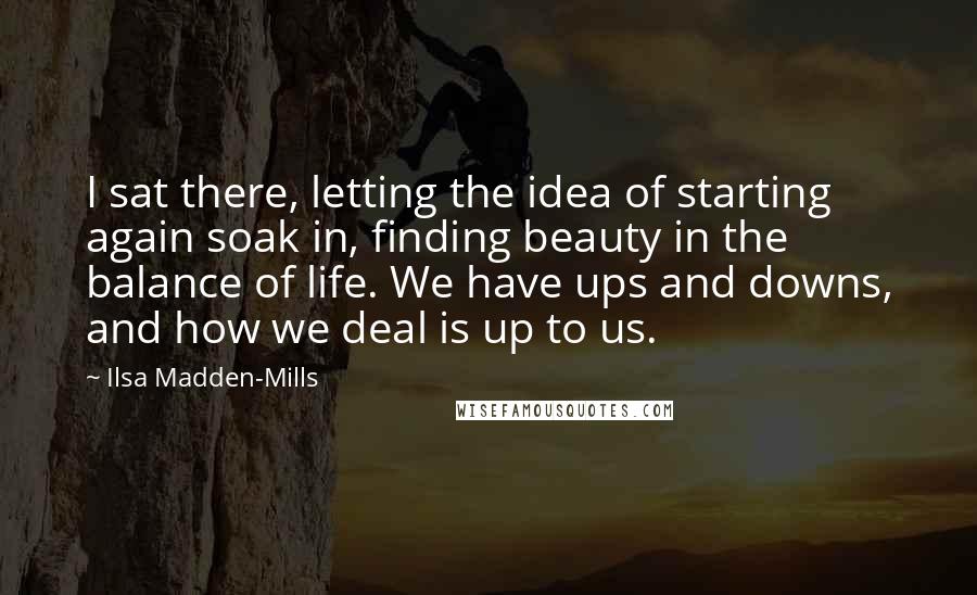 Ilsa Madden-Mills Quotes: I sat there, letting the idea of starting again soak in, finding beauty in the balance of life. We have ups and downs, and how we deal is up to us.