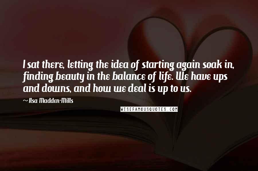 Ilsa Madden-Mills Quotes: I sat there, letting the idea of starting again soak in, finding beauty in the balance of life. We have ups and downs, and how we deal is up to us.