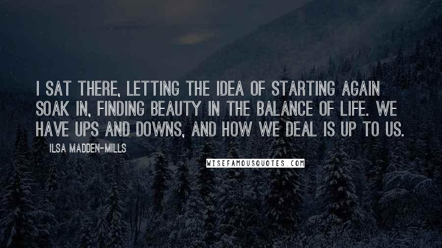 Ilsa Madden-Mills Quotes: I sat there, letting the idea of starting again soak in, finding beauty in the balance of life. We have ups and downs, and how we deal is up to us.