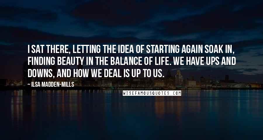 Ilsa Madden-Mills Quotes: I sat there, letting the idea of starting again soak in, finding beauty in the balance of life. We have ups and downs, and how we deal is up to us.