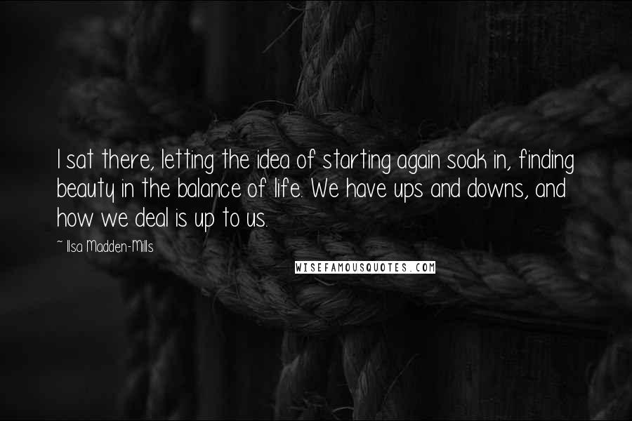 Ilsa Madden-Mills Quotes: I sat there, letting the idea of starting again soak in, finding beauty in the balance of life. We have ups and downs, and how we deal is up to us.