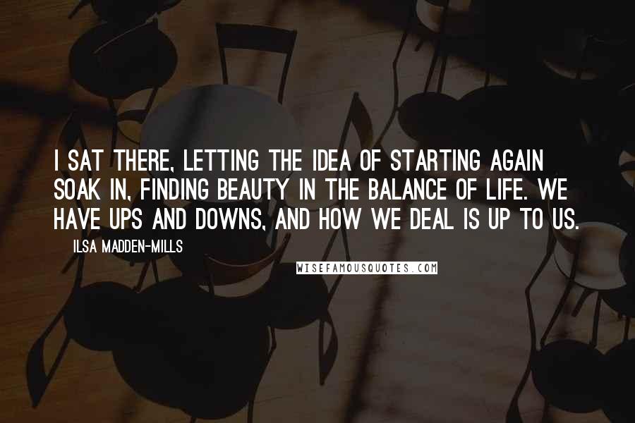 Ilsa Madden-Mills Quotes: I sat there, letting the idea of starting again soak in, finding beauty in the balance of life. We have ups and downs, and how we deal is up to us.