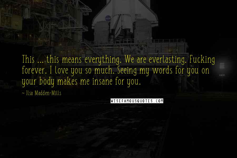 Ilsa Madden-Mills Quotes: This ... this means everything. We are everlasting. Fucking forever. I love you so much. Seeing my words for you on your body makes me insane for you.