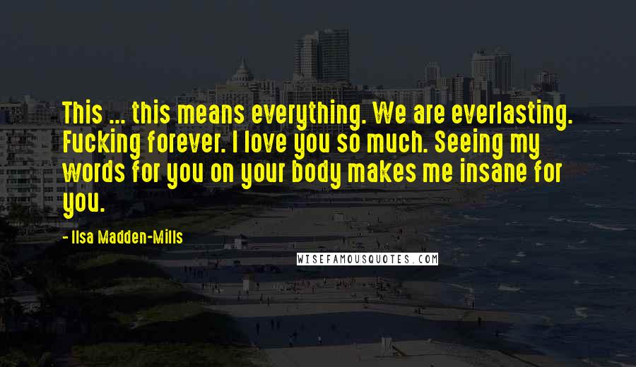 Ilsa Madden-Mills Quotes: This ... this means everything. We are everlasting. Fucking forever. I love you so much. Seeing my words for you on your body makes me insane for you.