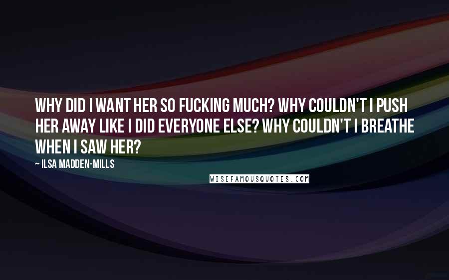 Ilsa Madden-Mills Quotes: Why did I want her so fucking much? Why couldn't I push her away like I did everyone else? Why couldn't I breathe when I saw her?