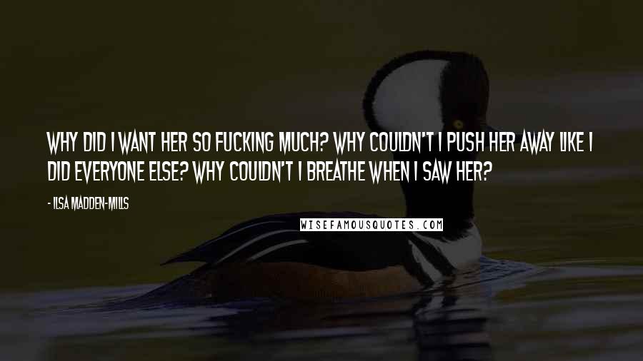 Ilsa Madden-Mills Quotes: Why did I want her so fucking much? Why couldn't I push her away like I did everyone else? Why couldn't I breathe when I saw her?