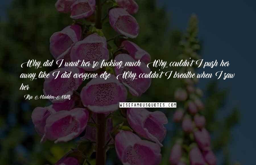 Ilsa Madden-Mills Quotes: Why did I want her so fucking much? Why couldn't I push her away like I did everyone else? Why couldn't I breathe when I saw her?