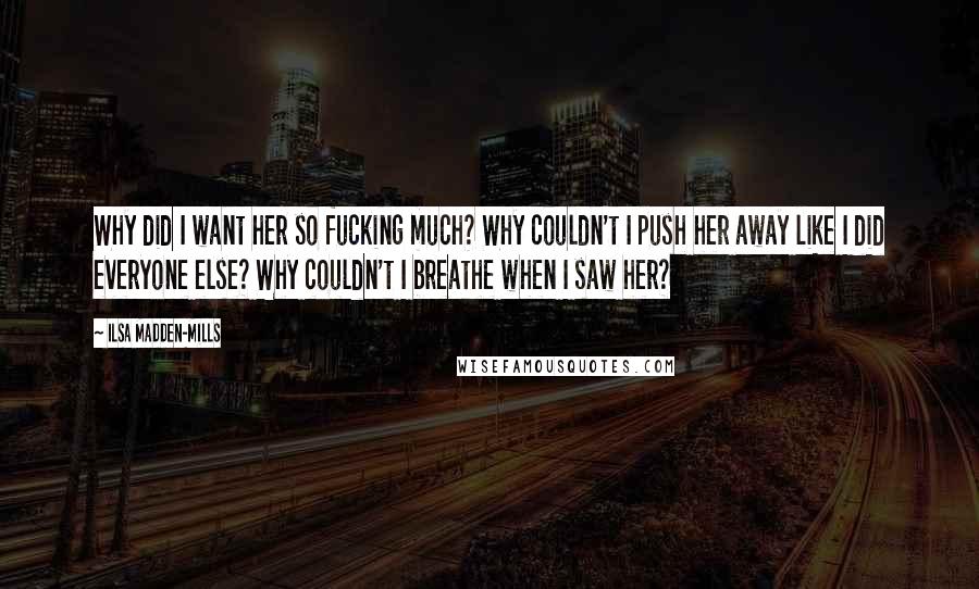 Ilsa Madden-Mills Quotes: Why did I want her so fucking much? Why couldn't I push her away like I did everyone else? Why couldn't I breathe when I saw her?