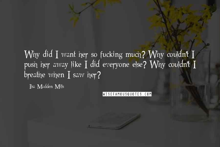 Ilsa Madden-Mills Quotes: Why did I want her so fucking much? Why couldn't I push her away like I did everyone else? Why couldn't I breathe when I saw her?