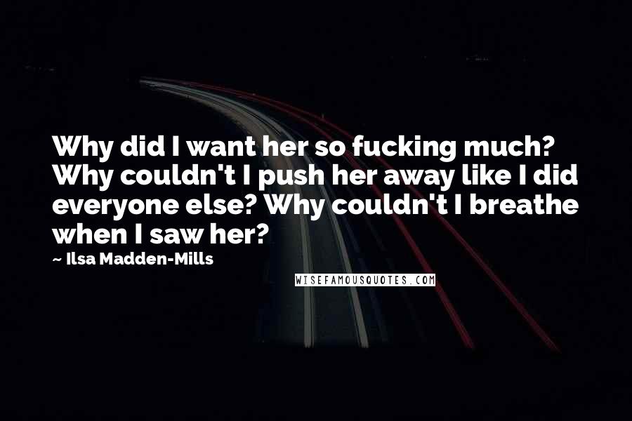 Ilsa Madden-Mills Quotes: Why did I want her so fucking much? Why couldn't I push her away like I did everyone else? Why couldn't I breathe when I saw her?