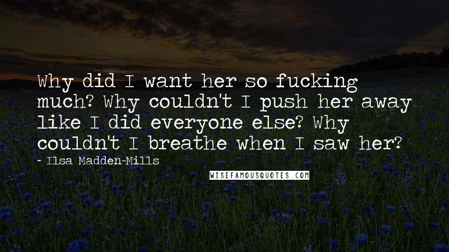 Ilsa Madden-Mills Quotes: Why did I want her so fucking much? Why couldn't I push her away like I did everyone else? Why couldn't I breathe when I saw her?