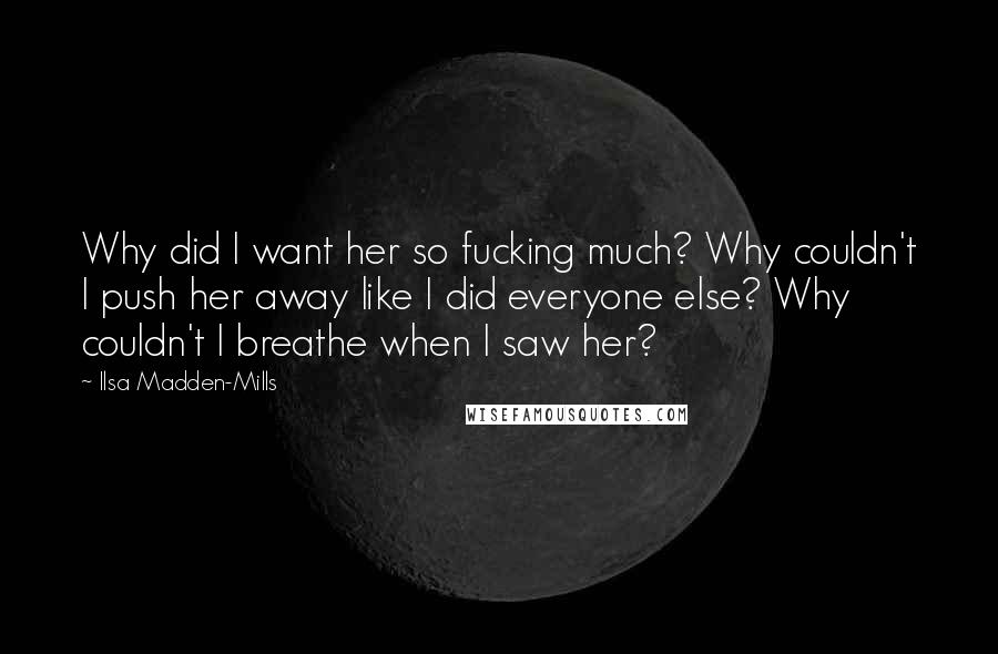 Ilsa Madden-Mills Quotes: Why did I want her so fucking much? Why couldn't I push her away like I did everyone else? Why couldn't I breathe when I saw her?